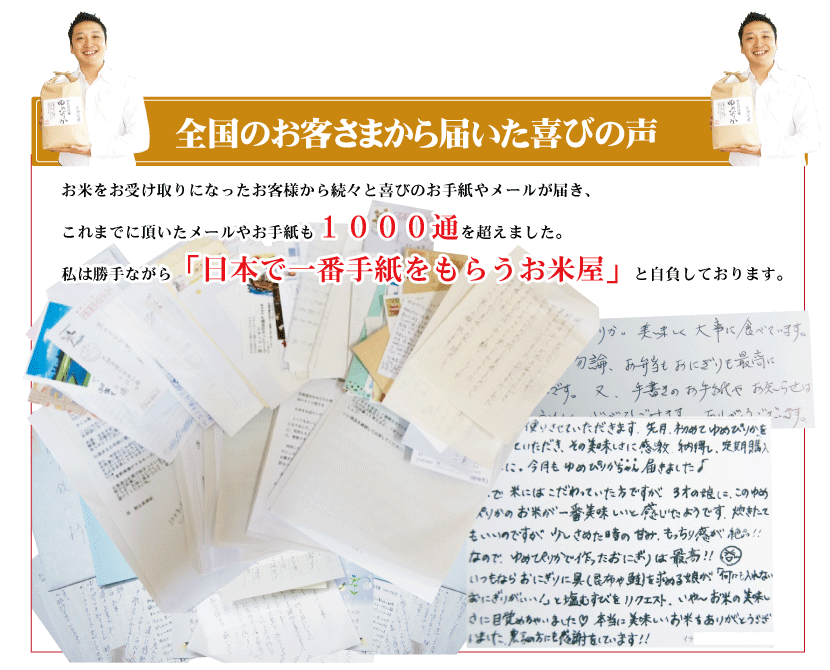 全国のお客さまから届いた喜びの声　お米をお受け取りになったお客様から続々と喜びのお手紙やメールが届き、これまでに頂いたメールやお手紙も1000通を超えました。私は勝手ながら「日本で一番手紙をもらうお米屋」と自負しております。